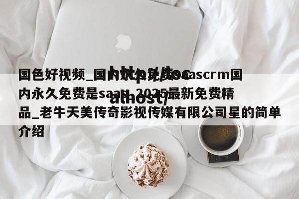 国色好视频_国内永久免费saascrm国内永久免费是saas_2025最新免费精品_老牛天美传奇影视传媒有限公司星的简单介绍